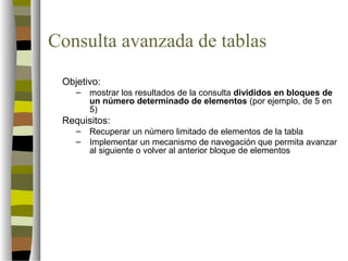 Consulta avanzada de tablas
 Objetivo:
    –   mostrar los resultados de la consulta divididos en bloques de
        un número determinado de elementos (por ejemplo, de 5 en
        5)
 Requisitos:
    –   Recuperar un número limitado de elementos de la tabla
    –   Implementar un mecanismo de navegación que permita avanzar
        al siguiente o volver al anterior bloque de elementos
 