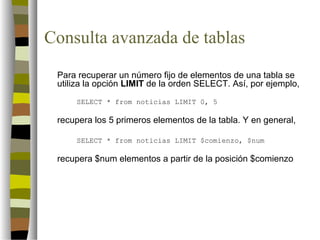 Consulta avanzada de tablas
 Para recuperar un número fijo de elementos de una tabla se
 utiliza la opción LIMIT de la orden SELECT. Así, por ejemplo,
     SELECT * from noticias LIMIT 0, 5

 recupera los 5 primeros elementos de la tabla. Y en general,

     SELECT * from noticias LIMIT $comienzo, $num

 recupera $num elementos a partir de la posición $comienzo
 