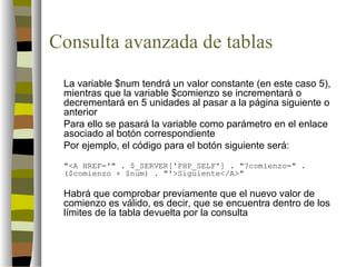 Consulta avanzada de tablas
 La variable $num tendrá un valor constante (en este caso 5),
 mientras que la variable $comienzo se incrementará o
 decrementará en 5 unidades al pasar a la página siguiente o
 anterior
 Para ello se pasará la variable como parámetro en el enlace
 asociado al botón correspondiente
 Por ejemplo, el código para el botón siguiente será:
 "<A HREF='" . $_SERVER['PHP_SELF'] . "?comienzo=" .
 ($comienzo + $num) . "'>Siguiente</A>"

 Habrá que comprobar previamente que el nuevo valor de
 comienzo es válido, es decir, que se encuentra dentro de los
 límites de la tabla devuelta por la consulta
 