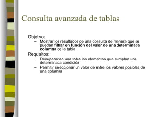Consulta avanzada de tablas
 Objetivo:
    –   Mostrar los resultados de una consulta de manera que se
        puedan filtrar en función del valor de una determinada
        columna de la tabla
 Requisitos:
    –   Recuperar de una tabla los elementos que cumplan una
        determinada condición
    –   Permitir seleccionar un valor de entre los valores posibles de
        una columna
 