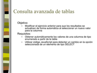 Consulta avanzada de tablas
 Objetivo:
    –   Modificar el ejercicio anterior para que los resultados se
        actualicen de forma automática al seleccionar un nuevo valor
        para la columna
 Requisitos:
    –   Obtener automáticamente los valores de una columna de tipo
        enumerado a partir de la tabla
    –   Utilizar código JavaScript para detectar un cambio en la opción
        seleccionada de un elemento de tipo SELECT
 