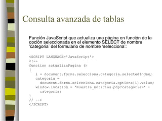 Consulta avanzada de tablas
 Función JavaScript que actualiza una página en función de la
 opción seleccionada en el elemento SELECT de nombre
 ‘categoria’ del formulario de nombre ‘selecciona’:

 <SCRIPT LANGUAGE='JavaScript'>
 <!--
 function actualizaPagina ()
 {
    i = document.forms.selecciona.categoria.selectedIndex;
    categoria =
      document.forms.selecciona.categoria.options[i].value;
    window.location = ‘muestra_noticias.php?categoria=' +
      categoria;
 }
 // -->
 </SCRIPT>
 