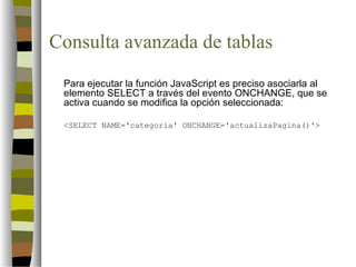 Consulta avanzada de tablas
 Para ejecutar la función JavaScript es preciso asociarla al
 elemento SELECT a través del evento ONCHANGE, que se
 activa cuando se modifica la opción seleccionada:

 <SELECT NAME='categoria' ONCHANGE='actualizaPagina()'>
 