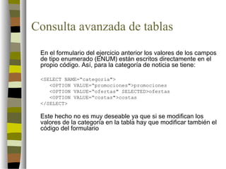 Consulta avanzada de tablas
 En el formulario del ejercicio anterior los valores de los campos
 de tipo enumerado (ENUM) están escritos directamente en el
 propio código. Así, para la categoría de noticia se tiene:

 <SELECT NAME=“categoria">
    <OPTION VALUE=“promociones">promociones
    <OPTION VALUE=“ofertas" SELECTED>ofertas
    <OPTION VALUE=“costas">costas
 </SELECT>

 Este hecho no es muy deseable ya que si se modifican los
 valores de la categoría en la tabla hay que modificar también el
 código del formulario
 