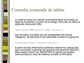 Consulta avanzada de tablas
 Lo ideal es tomar los valores automáticamente de la tabla en
 lugar de escribirlos ‘a mano’ en el código. Para ello se utiliza la
 siguiente instrucción SQL:

 SHOW columns FROM noticias LIKE ‘categoria‘

 que devuelve una tabla con las propiedades del campo
 ‘categoria’. El elemento [1] de esta tabla contiene lo siguiente:

 enum(“promociones",“ofertas",“costas")

 A partir de esta información podemos obtener los valores del
 tipo enumerado y generar las opciones del elemento SELECT.
 Sólo queda marcar con SELECTED la opción que estaba
 seleccionada en caso de haberse enviado el formulario
 