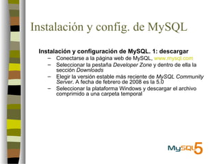 Instalación y config. de MySQL
 Instalación y configuración de MySQL. 1: descargar
   –   Conectarse a la página web de MySQL, www.mysql.com
   –   Seleccionar la pestaña Developer Zone y dentro de ella la
       sección Downloads
   –   Elegir la versión estable más reciente de MySQL Community
       Server. A fecha de febrero de 2008 es la 5.0
   –   Seleccionar la plataforma Windows y descargar el archivo
       comprimido a una carpeta temporal
 