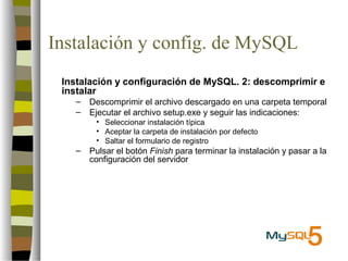 Instalación y config. de MySQL
 Instalación y configuración de MySQL. 2: descomprimir e
 instalar
   –   Descomprimir el archivo descargado en una carpeta temporal
   –   Ejecutar el archivo setup.exe y seguir las indicaciones:
        • Seleccionar instalación típica
        • Aceptar la carpeta de instalación por defecto
        • Saltar el formulario de registro
   –   Pulsar el botón Finish para terminar la instalación y pasar a la
       configuración del servidor
 