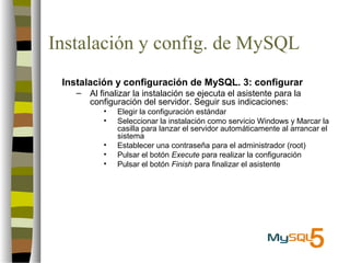 Instalación y config. de MySQL
 Instalación y configuración de MySQL. 3: configurar
    –   Al finalizar la instalación se ejecuta el asistente para la
        configuración del servidor. Seguir sus indicaciones:
           •   Elegir la configuración estándar
           •   Seleccionar la instalación como servicio Windows y Marcar la
               casilla para lanzar el servidor automáticamente al arrancar el
               sistema
           •   Establecer una contraseña para el administrador (root)
           •   Pulsar el botón Execute para realizar la configuración
           •   Pulsar el botón Finish para finalizar el asistente
 