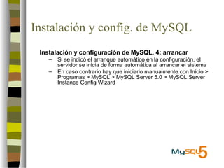 Instalación y config. de MySQL
 Instalación y configuración de MySQL. 4: arrancar
    –   Si se indicó el arranque automático en la configuración, el
        servidor se inicia de forma automática al arrancar el sistema
    –   En caso contrario hay que iniciarlo manualmente con Inicio >
        Programas > MySQL > MySQL Server 5.0 > MySQL Server
        Instance Config Wizard
 