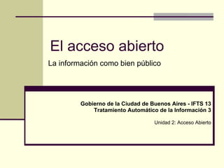 El acceso abierto
La información como bien público




         Gobierno de la Ciudad de Buenos Aires - IFTS 13
             Tratamiento Automático de la Información 3

                                   Unidad 2: Acceso Abierto
 