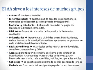 El AA sirve a los intereses de muchos grupos
• Autores  audiencia mundial
• Lectores/usuarios  oportunidad de acceder sin restricciones a
materiales que necesitan para sus propias investigaciones
• Profesores y estudiantes  elimina la necesidad de pagar por
reproducir y distribuir contenidos.
• Bibliotecas  solución a la crisis de los precios de las revistas
académicas
• Universidades  incrementa la visibilidad de sus investigaciones,
reduce los costos de suscripción a revistas y promueve un gran avance
en la socialización del conocimiento
• Revistas y editores  los artículos de las revistas son más visibles,
accesibles, recuperables y útiles
• Agencias de fondos  incrementa el retorno de la inversión en
investigación, haciendo que los resultados de la investigación
financiada sean mucho más accesibles, visibles, recuperables y útiles.
• Gobiernos  se benefician de igual modo que las agencias de fondos
• Ciudadanos  acceso a la investigación pagada con sus impuestos

 