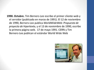 1990. Octubre. Tim Berners-Lee escribe el primer cliente web y
el servidor (publicado en marzo de 1991). El 12 de noviembre
de 1990, Berners-Lee publica WorldWideWeb: Propuesta de
proyecto de hipertexto, y el 13 de noviembre de 1990, escribe
la primera página web. 17 de mayo 1991. CERN y Tim
Berners-Lee publican el estándar World Wide Web

 