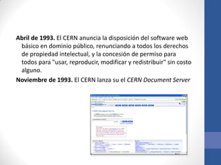 Abril de 1993. El CERN anuncia la disposición del software web
básico en dominio público, renunciando a todos los derechos
de propiedad intelectual, y la concesión de permiso para
todos para "usar, reproducir, modificar y redistribuir" sin costo
alguno.
Noviembre de 1993. El CERN lanza su el CERN Document Server

 