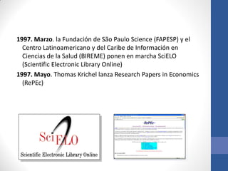 1997. Marzo. la Fundación de São Paulo Science (FAPESP) y el
Centro Latinoamericano y del Caribe de Información en
Ciencias de la Salud (BIREME) ponen en marcha SciELO
(Scientific Electronic Library Online)
1997. Mayo. Thomas Krichel lanza Research Papers in Economics
(RePEc)

 