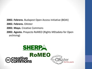 2002. Febrero. Budapest Open Access Initiative (BOAI)
2002. Febrero. OAIster
2002. Mayo. Creative Commons
2002. Agosto. Proyecto RoMEO (Rights MEtadata for Open
archiving)

 