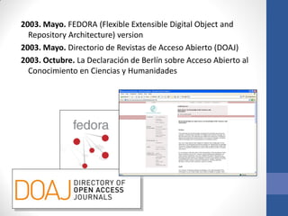 2003. Mayo. FEDORA (Flexible Extensible Digital Object and
Repository Architecture) version
2003. Mayo. Directorio de Revistas de Acceso Abierto (DOAJ)
2003. Octubre. La Declaración de Berlín sobre Acceso Abierto al
Conocimiento en Ciencias y Humanidades

 