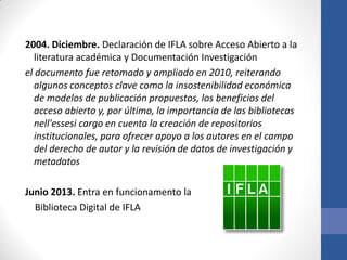 2004. Diciembre. Declaración de IFLA sobre Acceso Abierto a la
literatura académica y Documentación Investigación
el documento fue retomado y ampliado en 2010, reiterando
algunos conceptos clave como la insostenibilidad económica
de modelos de publicación propuestos, los beneficios del
acceso abierto y, por último, la importancia de las bibliotecas
nell'essesi cargo en cuenta la creación de repositorios
institucionales, para ofrecer apoyo a los autores en el campo
del derecho de autor y la revisión de datos de investigación y
metadatos
Junio 2013. Entra en funcionamento la
Biblioteca Digital de IFLA

 
