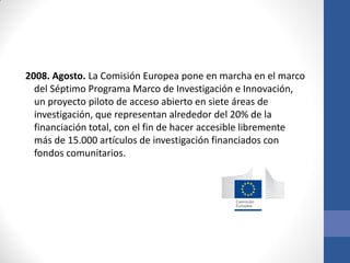 2008. Agosto. La Comisión Europea pone en marcha en el marco
del Séptimo Programa Marco de Investigación e Innovación,
un proyecto piloto de acceso abierto en siete áreas de
investigación, que representan alrededor del 20% de la
financiación total, con el fin de hacer accesible libremente
más de 15.000 artículos de investigación financiados con
fondos comunitarios.

 