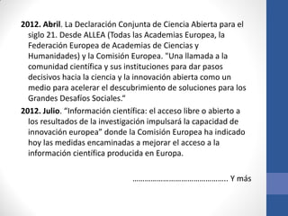 2012. Abril. La Declaración Conjunta de Ciencia Abierta para el
siglo 21. Desde ALLEA (Todas las Academias Europea, la
Federación Europea de Academias de Ciencias y
Humanidades) y la Comisión Europea. "Una llamada a la
comunidad científica y sus instituciones para dar pasos
decisivos hacia la ciencia y la innovación abierta como un
medio para acelerar el descubrimiento de soluciones para los
Grandes Desafíos Sociales.“
2012. Julio. “Información científica: el acceso libre o abierto a
los resultados de la investigación impulsará la capacidad de
innovación europea” donde la Comisión Europea ha indicado
hoy las medidas encaminadas a mejorar el acceso a la
información científica producida en Europa.
……………………………………….. Y más

 
