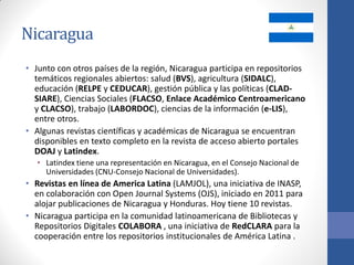 Nicaragua
• Junto con otros países de la región, Nicaragua participa en repositorios
temáticos regionales abiertos: salud (BVS), agricultura (SIDALC),
educación (RELPE y CEDUCAR), gestión pública y las políticas (CLADSIARE), Ciencias Sociales (FLACSO, Enlace Académico Centroamericano
y CLACSO), trabajo (LABORDOC), ciencias de la información (e-LIS),
entre otros.
• Algunas revistas científicas y académicas de Nicaragua se encuentran
disponibles en texto completo en la revista de acceso abierto portales
DOAJ y Latindex.
• Latindex tiene una representación en Nicaragua, en el Consejo Nacional de
Universidades (CNU-Consejo Nacional de Universidades).

• Revistas en línea de America Latina (LAMJOL), una iniciativa de INASP,
en colaboración con Open Journal Systems (OJS), iniciado en 2011 para
alojar publicaciones de Nicaragua y Honduras. Hoy tiene 10 revistas.
• Nicaragua participa en la comunidad latinoamericana de Bibliotecas y
Repositorios Digitales COLABORA , una iniciativa de RedCLARA para la
cooperación entre los repositorios institucionales de América Latina .

 