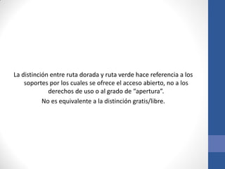 La distinción entre ruta dorada y ruta verde hace referencia a los
soportes por los cuales se ofrece el acceso abierto, no a los
derechos de uso o al grado de “apertura”.
No es equivalente a la distinción gratis/libre.

 