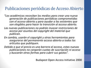 Publicaciones periódicas de Acceso Abierto
“Los académicos necesitan los medios para crear una nueva
generación de publicaciones periódicas comprometidas
con el acceso abierto y para ayudar a las existentes que
son elegibles para hacer la transición al acceso abierto.
Las nuevas publicaciones no podrán invocar restricciones de
acceso por asuntos del copyright del material que
publican.
En cambio, usarán el copyright y otras herramientas para
asegurarse del permanente acceso abierto a todos los
artículos que publiquen.
Debido a que el precio es una barrera al acceso, estas nuevas
publicaciones no cargarán cuotas de suscripción ni acceso
y buscarán otras formas para cubrir sus gastos”.

Budapest Open Access Initiative 2000

 