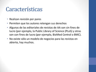 Características
• Realizan revisión por pares
• Permiten que los autores retengan sus derechos
• Algunas de las editoriales de revistas de AA son sin fines de
lucro (por ejemplo, la Public Library of Science (PLoS) y otras
son con fines de lucro (por ejemplo, BioMed Central o BMC).
• No existe sólo un modelo de negocios para las revistas en
abierto, hay muchos.

 