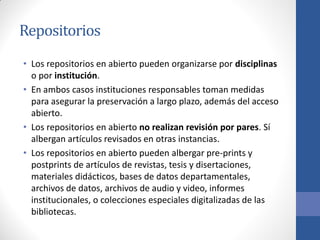 Repositorios
• Los repositorios en abierto pueden organizarse por disciplinas
o por institución.
• En ambos casos instituciones responsables toman medidas
para asegurar la preservación a largo plazo, además del acceso
abierto.
• Los repositorios en abierto no realizan revisión por pares. Sí
albergan artículos revisados en otras instancias.
• Los repositorios en abierto pueden albergar pre-prints y
postprints de artículos de revistas, tesis y disertaciones,
materiales didácticos, bases de datos departamentales,
archivos de datos, archivos de audio y video, informes
institucionales, o colecciones especiales digitalizadas de las
bibliotecas.

 