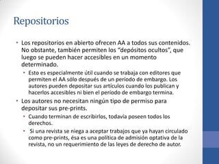 Repositorios
• Los repositorios en abierto ofrecen AA a todos sus contenidos.
No obstante, también permiten los “depósitos ocultos”, que
luego se pueden hacer accesibles en un momento
determinado.
• Esto es especialmente útil cuando se trabaja con editores que
permiten el AA sólo después de un período de embargo. Los
autores pueden depositar sus artículos cuando los publican y
hacerlos accesibles ni bien el período de embargo termina.

• Los autores no necesitan ningún tipo de permiso para
depositar sus pre-prints.
• Cuando terminan de escribirlos, todavía poseen todos los
derechos.
• Si una revista se niega a aceptar trabajos que ya hayan circulado
como pre-prints, ésa es una política de admisión optativa de la
revista, no un requerimiento de las leyes de derecho de autor.

 