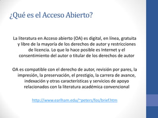 ¿Qué es el Acceso Abierto?
La literatura en Acceso abierto (OA) es digital, en línea, gratuita
y libre de la mayoría de los derechos de autor y restricciones
de licencia. Lo que lo hace posible es Internet y el
consentimiento del autor o titular de los derechos de autor
OA es compatible con el derecho de autor, revisión por pares, la
impresión, la preservación, el prestigio, la carrera de avance,
indexación y otras características y servicios de apoyo
relacionados con la literatura académica convencional
http://www.earlham.edu/~peters/fos/brief.htm

 