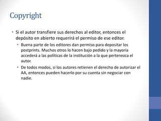 Copyright
• Si el autor transfiere sus derechos al editor, entonces el
depósito en abierto requerirá el permiso de ese editor.
• Buena parte de los editores dan permiso para depositar los
postprints. Muchos otros lo hacen bajo pedido y la mayoría
accederá a las políticas de la institución a la que pertenezca el
autor.
• De todos modos, si los autores retienen el derecho de autorizar el
AA, entonces pueden hacerlo por su cuenta sin negociar con
nadie.

 