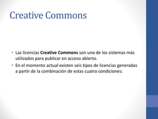 Creative Commons

• Las licencias Creative Commons son uno de los sistemas más
utilizados para publicar en acceso abierto.
• En el momento actual existen seis tipos de licencias generadas
a partir de la combinación de estas cuatro condiciones:

 