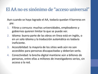 El AA no es sinónimo de “acceso universal”
Aun cuando se haya logrado el AA, todavía quedan 4 barreras en
pie:
1. Filtros y censura: muchas universidades, empleadores y
gobiernos quieren limitar lo que se puede ver.
2. Idioma: buena parte de las obras en línea está en inglés, o
en un solo idioma y la traducción automática es todavía
ineficiente.
3. Accesibilidad: la mayoría de los sitios web aún no son
accesibles para personas discapacitadas y deberían serlo.
4. Conectividad: la brecha digital mantiene aún a billones de
personas, entre ellas a millones de investigadores serios, sin
acceso a la red.

 