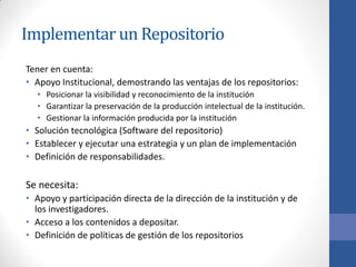 Implementar un Repositorio
Tener en cuenta:
• Apoyo Institucional, demostrando las ventajas de los repositorios:
• Posicionar la visibilidad y reconocimiento de la institución
• Garantizar la preservación de la producción intelectual de la institución.
• Gestionar la información producida por la institución

• Solución tecnológica (Software del repositorio)
• Establecer y ejecutar una estrategia y un plan de implementación
• Definición de responsabilidades.

Se necesita:
• Apoyo y participación directa de la dirección de la institución y de
los investigadores.
• Acceso a los contenidos a depositar.
• Definición de políticas de gestión de los repositorios

 