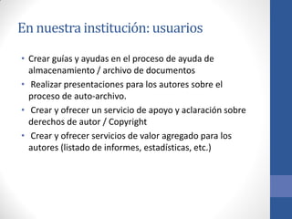 En nuestra institución: usuarios
• Crear guías y ayudas en el proceso de ayuda de
almacenamiento / archivo de documentos
• Realizar presentaciones para los autores sobre el
proceso de auto-archivo.
• Crear y ofrecer un servicio de apoyo y aclaración sobre
derechos de autor / Copyright
• Crear y ofrecer servicios de valor agregado para los
autores (listado de informes, estadísticas, etc.)

 