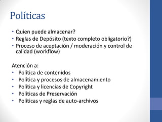 Políticas
• Quien puede almacenar?
• Reglas de Depósito (texto completo obligatorio?)
• Proceso de aceptación / moderación y control de
calidad (workflow)
Atención a:
• Política de contenidos
• Política y procesos de almacenamiento
• Política y licencias de Copyright
• Políticas de Preservación
• Políticas y reglas de auto-archivos

 
