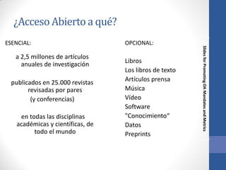 ¿Acceso Abierto a qué?
a 2,5 millones de artículos
anuales de investigación
publicados en 25.000 revistas
revisadas por pares
(y conferencias)
en todas las disciplinas
académicas y científicas, de
todo el mundo

OPCIONAL:

Libros
Los libros de texto
Artículos prensa
Música
Vídeo
Software
"Conocimiento“
Datos
Preprints

Slides for Promoting OA Mandates and Metrics

ESENCIAL:

 