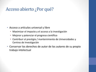 Acceso abierto ¿Por qué?

• Acceso a artículos universal y libre
• Maximizar el impacto y el acceso a la investigación
• Mejorar y potenciar el progreso científico
• Contribuir al prestigio / mantenimiento de Universidades y
Centros de Investigación

• Conservar los derechos de autor de los autores de su propio
trabajo intelectual

 