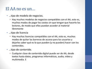 El AA no es un…
• …tipo de modelo de negocios.
• Hay muchos modelos de negocios compatibles con el AA, esto es,
muchos modos de pagar los costos sin que tengan que hacerlo los
lectores, de modo que ellos puedan acceder al material
libremente

• …tipo de licencia
• Hay muchas licencias compatibles con el AA, esto es, muchos
modos de quitar las barreras de acceso para los usuarios y
dejarles saber qué es lo que pueden (y no pueden) hacer con los
contenidos.

• …tipo de contenido.
• Cualquier clase de contenido digital puede ser de AA, desde
textos hasta datos, programas informáticos, audio, video y
multimedia. E

 