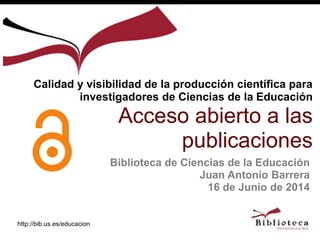 http://bib.us.es/educacion
Biblioteca de Ciencias de la Educación
Juan Antonio Barrera
16 de Junio de 2014
Calidad y visibilidad de la producción científica para
investigadores de Ciencias de la Educación
Acceso abierto a las
publicaciones
 