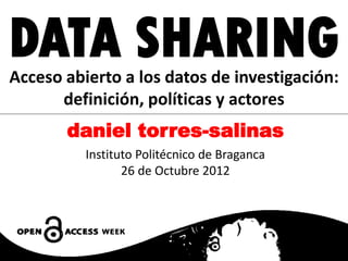 DATA SHARING
Acceso abierto a los datos de investigación:
      definición, políticas y actores
       daniel torres-salinas
          Instituto Politécnico de Braganca
                 26 de Octubre 2012
 