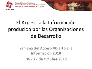 El Acceso a la Información
producida por las Organizaciones
de Desarrollo
Semana del Acceso Abierto a la
Información 2010
18 - 22 de Octubre 2010
 