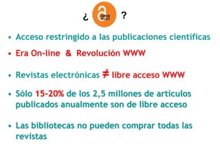 ¿          ?

• Acceso restringido a las publicaciones científicas
• Era On-line & Revolución WWW

• Revistas electrónicas   ≠ libre acceso WWW
• Sólo 15-20% de los 2,5 millones de artículos
  publicados anualmente son de libre acceso

• Las bibliotecas no pueden comprar todas las
  revistas
 