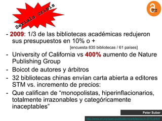 - 2009: 1/3 de las bibliotecas académicas redujeron
   sus presupuestos en 10% o +
                       [encuesta 835 bibliotecas / 61 países]
- University of California vs 400% aumento de Nature
  Publishing Group
- Boicot de autores y árbitros
- 32 bibliotecas chinas envían carta abierta a editores
  STM vs. incremento de precios:
- Que califican de “monopolistas, hiperinflacionarios,
  totalmente irrazonables y categóricamente
  inaceptables”
                                                                                Peter Suber
                                http://www.arl.org/sparc/publications/articles/oa-in-2010.shtml
 
