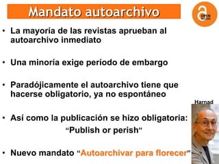 Mandato autoarchivo
• La mayoría de las revistas aprueban al
  autoarchivo inmediato

• Una minoría exige período de embargo

• Paradójicamente el autoarchivo tiene que
  hacerse obligatorio, ya no espontáneo
                                                 Harnad


• Así como la publicación se hizo obligatoria:
               “Publish or perish”


• Nuevo mandato “Autoarchivar para florecer”
 