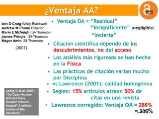 ¿Ventaja OA?
                          ¿Ventaja AA?
Iain D Craig Wiley-Blackwell
                               • Ventaja OA = “Residual”
Andrew M Plume Elsevier                       “Insignificante” (negligible)
Marie E McVeigh ISI-Thomson
James Pringle ISI-Thomson                     “Incierta”
Mayur Amin ISI-Thomson
                           • Citación científica depende de los
         (2007)
                             descubrimientos, no del acceso
                           • Los análisis más rigurosos se han hecho
                             en la Física
                           • Las prácticas de citación varían mucho
                             por Disciplina
                           • vs Lawrence (2001): calidad homogénea
  Craig, D et al (2007)
  “Do Open Access
                           • Seglen: 15% artículos atraen 50% de
  Articles Have                              citas en una revista
  Greater Citation
  Impact? A critical      • Lawrence corregido: Ventaja OA = 286%
  review of the
  literature”…                                                 = 336%
 