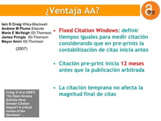 ¿Ventaja OA?
                          ¿Ventaja AA?
Iain D Craig Wiley-Blackwell
Andrew M Plume Elsevier
Marie E McVeigh ISI-Thomson
                               • Fixed Citation Windows: definir
James Pringle ISI-Thomson        tiempos iguales para medir citación
Mayur Amin ISI-Thomson
                                 considerando que en pre-prints la
         (2007)                  contabilización de citas inicia antes

                               • Citación pre-print inicia 12 meses
                                 antes que la publicación arbitrada


                               • La citación temprana no afecta la
  Craig, D et al (2007)
  “Do Open Access                magnitud final de citas
  Articles Have
  Greater Citation
  Impact? A critical
  review of the
  literature”…
 
