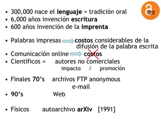 • 300,000 nace el lenguaje = tradición oral
• 6,000 años invención escritura
• 600 años invención de la imprenta

• Palabras impresas    costos considerables de la
                       difusión de la palabra escrita
• Comunicación online     costos
• Científicos = autores no comerciales
                      impacto   /   promoción

• Finales 70‟s   archivos FTP anonymous
                        e-mail
• 90‟s           Web

• Físicos    autoarchivo arXiv [1991]
 