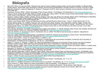 Bibliografía
•   Bjork, B-C, Roos, A., Lauri, M. (2008), “Global annual volume of peer reviewed scholarly articles and the share available via different Open
    Access options”, ElPub 2008, Open Scholarship: Authority, Community and Sustainability in the Age of Web 2.0 (Toronto, June 25-27, 2008)
•   Björk B-C, Welling P, Laakso M, Majlender P, Hedlund T, Godnason G (2010). Open Access to Scientific Journal Literature: Situation 2009,
    PLoS ONE 5(6)
•   Eysenbach, Gunther (2006). “Citation Advantage of Open Access Articles”, PLoS Biology, 4(5) Disponible en <http://www.plosbiology.org>
•   Craig, D, Plume, Andrew M, McVeigh, Marie E, Pringle, James, Amin, Mayur (2007) “Do Open Access Articles Have Greater Citation Impact?. A
    critical review of the literature”, Journal of Informetrics 1(3) 239-248
•   Gargouri, Yassine, Hajjem, Chawki, Larivière, Vincent; Gingras, Yves, Carr, Les, Brody, Tim; Harnad, Stevan (2010) “Self-Selected or Mandated,
    Open Access Increased Citation Impact for Higher Quality Research”, ECS EPrints, 10 Feb 2010. Disponible en
    <http://eprints.ecs.soton.ac.uk/18346/2/yassart.pdf>
•   Guédon, Jean-Claude (2008) “Mixing and Matching the Green and Gold Roads to Open Access – Take 2”, Serials Review 34(1) 41-51
•   Harnad, Stevan, Brody, Tim. Vallières, Francois, Carr, Les, Hitchcock, Steve, Gingras, Yves, Oppenheim, Charles, Hajjem, Chawki, Hilf,
    Eberhard R. (2008) “The Access/Impact Problem and the Green and Gold Roads to Open Access: An Update”, Serials Review, 34(1) 36-40
•   Hartad, Stevan, Brody, Tim (2004) “Comparing the impact of Open Access (OA) vs. Non-OA Articles in the Same Journals”, D-Lib 10(6).
    Disponible en <http://eprints.ecs.soton.ac.uk/10207/>
•   Kurtz, Michael and Brody, Tim (2006) ”The impact loss to authors and research”. In: Jacobs, Neil (ed.) Open Access: Key strategic, technical and
    economic aspects. Oxford, UK, Chandos Publishing. Disponible en: <http://eprints.soton.ac.uk/40867/>
•   Kurtz, MJ, Eichhorn G, Accomazzi A, Grant C, Demleitner, M et. al. (2005) “The effect of use and access on citations”. Disponible en
    http://arxic.org/abs/cs.DL/0503029
•   Kurtz, M.J. (2004) “Restrictive access policies cut readership of electronic research journal articles by a factor of two”, Harvard-Smithonian
    Centre for Astrophysics, Cambridge, MA. Disponible en <http://opcit.eprints.org/feb190a/kurtz.pdf>
•   Lawrence, Steve (2001). “Online or Invisible? Nature, 411(6837), p. 521
•   Les Carr, Swan Alma y Harnad, Stevan (2011) “Creación y mantenimiento del conocimiento compartido: contribución de la University of
    Southampton”, El Profesional de la información, vol. 20, no. 1, enero-febrero
•   Hajjem, C., Harnad, S., Gingras, Y. (2005) “Ten Year Cross-Disciplinar Comparison of the Growth of Open Access and How It Increases
    Research Citation Impact”, IEEE Data Engineering Bulletin 28 (2): 39-47. Disponible en <http://eprints.ecs.soton.ac.uk/11688/>
•   McVeigh, Marie E. (2004) “Open Access Journals in the ISI Citation Databases: Analysis of Impact Factors and Citation Patterns. A citation study
    from Thomson Scientific”. <http://science.thomsonreuters.com/m/pdfs/openaccesscitations2.pdf>
•   Meneghini, R , Mugnaini, R , Packer AL (2006) ”International versus national oriented Brazilian scientific journals. A scientometric analysis
    based on ScELO and JCR-ISI databases”. Scientometrics 69 529-538
•   Norris, Michael, Oppenheim, Charles, Rowland, Fytton (2008) “Open Access Citation Rates and Developing Countries”, ELPUB2008. Open
    Scholarship: Authority, Community, and Sustainability in the Age of Web 2.0 - Proceedings of the 12th International Conference on Electronic
    Publishing held in Toronto, Canada 25-27 June 2008 <http://elpub.scix.net/cgi-bin/works/Show?_id=335_elpub2008>
•   Pringle, F. (2004) “Do open access journals have impact?” Nature (Web Focus) Disponible en
    <http://www.nature.com/nature/focus/accessdebate/19.html>
•   Sale, Arthur H.J. (2006a) “The acquisition of open access research articles”. First Monday, vol. 11, no. 10
    <http://eprints.utas.edu.au/388/1/FirstMondayOct06.pdf>
•   Sale, Arthur H.J. (2006b) “Comparison of IR content policies in Australia”. First Monday, vol. 11, no. 4 <http://eprints.utas.edu.au/264>
•   Soong, Samson C. (2009) “Measuring Citation Advantages of Open Accessibility”, D-Lib Magazine, 15(11/12)
•   Velterop, Jan (2004) “Open Access: Science Publishing as Science Publishing Should Be”, Serials Review, 30(4) 308-309
•   Wren, JD (2005) “Open access and openly accessible: A study of scientific publications shared via the internet”, BMJ 330: 1128
    <http://www.bmj.com/cgi/content/abstract/330/7500/1128>
 
