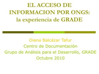 EL ACCESO DE
INFORMACION POR ONGS:
la experiencia de GRADE
Diana Balcázar Tafur
Centro de Documentación
Grupo de Análisis para el Desarrollo, GRADE
Octubre 2010
 